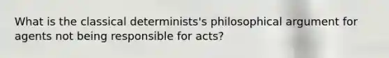 What is the classical determinists's philosophical argument for agents not being responsible for acts?