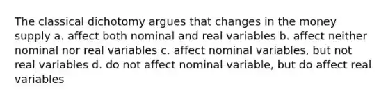 The classical dichotomy argues that changes in the money supply a. affect both nominal and real variables b. affect neither nominal nor real variables c. affect nominal variables, but not real variables d. do not affect nominal variable, but do affect real variables