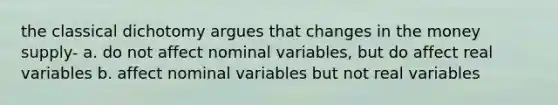 the classical dichotomy argues that changes in the money supply- a. do not affect nominal variables, but do affect real variables b. affect nominal variables but not real variables