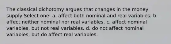 The classical dichotomy argues that changes in the money supply Select one: a. affect both nominal and real variables. b. affect neither nominal nor real variables. c. affect nominal variables, but not real variables. d. do not affect nominal variables, but do affect real variables.