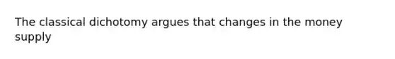 The classical dichotomy argues that changes in the money supply