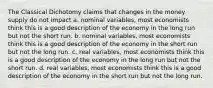 The Classical Dichotomy claims that changes in the money supply do not impact a. nominal variables, most economists think this is a good description of the economy in the long run but not the short run. b. nominal variables, most economists think this is a good description of the economy in the short run but not the long run. c. real variables, most economists think this is a good description of the economy in the long run but not the short run. d. real variables, most economists think this is a good description of the economy in the short run but not the long run.