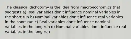 The classical dichotomy is the idea from macroeconomics that suggests a) Real variables don't influence nominal variables in the short run b) Nominal variables don't influence real variables in the short run c) Real variables don't influence nominal variables in the long run d) Nominal variables don't influence real variables in the long run