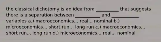 the classical dichotomy is an idea from __________ that suggests there is a separation between ___________ and ____________ variables a.) macroeconomics... real... nominal b.) microeconomics... short run... long run c.) macroeconomics... short run... long run d.) microeconomics... real... nominal