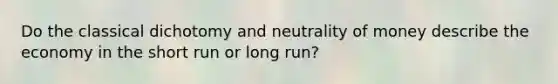 Do the classical dichotomy and neutrality of money describe the economy in the short run or long run?