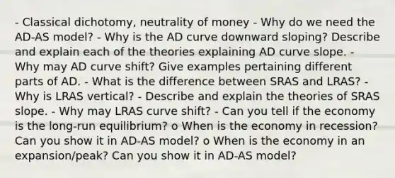 - Classical dichotomy, neutrality of money - Why do we need the AD-AS model? - Why is the AD curve downward sloping? Describe and explain each of the theories explaining AD curve slope. - Why may AD curve shift? Give examples pertaining different parts of AD. - What is the difference between SRAS and LRAS? - Why is LRAS vertical? - Describe and explain the theories of SRAS slope. - Why may LRAS curve shift? - Can you tell if the economy is the long-run equilibrium? o When is the economy in recession? Can you show it in AD-AS model? o When is the economy in an expansion/peak? Can you show it in AD-AS model?