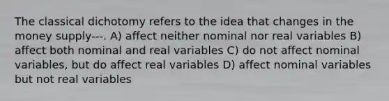 The classical dichotomy refers to the idea that changes in the money supply---. A) affect neither nominal nor real variables B) affect both nominal and real variables C) do not affect nominal variables, but do affect real variables D) affect nominal variables but not real variables