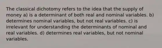 The classical dichotomy refers to the idea that the supply of money a) is a determinant of both real and nominal variables. b) determines nominal variables, but not real variables. c) is irrelevant for understanding the determinants of nominal and real variables. d) determines real variables, but not nominal variables.