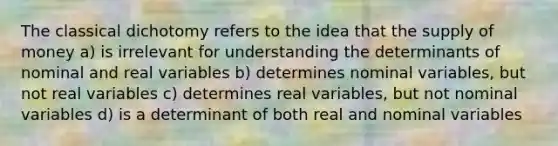 The classical dichotomy refers to the idea that the <a href='https://www.questionai.com/knowledge/kUIOOoB75i-supply-of-money' class='anchor-knowledge'>supply of money</a> a) is irrelevant for understanding the determinants of nominal and real variables b) determines nominal variables, but not real variables c) determines real variables, but not nominal variables d) is a determinant of both real and nominal variables