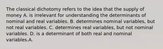 The classical dichotomy refers to the idea that the supply of money A. is irrelevant for understanding the determinants of nominal and real variables. B. determines nominal variables, but not real variables. C. determines real variables, but not nominal variables. D. is a determinant of both real and nominal variables.A.