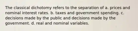 The classical dichotomy refers to the separation of a. prices and nominal interest rates. b. taxes and government spending. c. decisions made by the public and decisions made by the government. d. real and nominal variables.