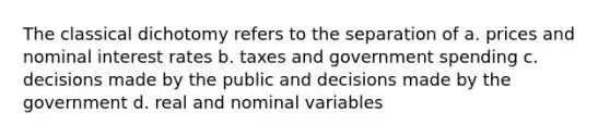 The classical dichotomy refers to the separation of a. prices and nominal interest rates b. taxes and government spending c. decisions made by the public and decisions made by the government d. real and nominal variables