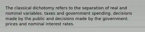 The classical dichotomy refers to the separation of real and nominal variables. taxes and government spending. decisions made by the public and decisions made by the government. prices and nominal interest rates.