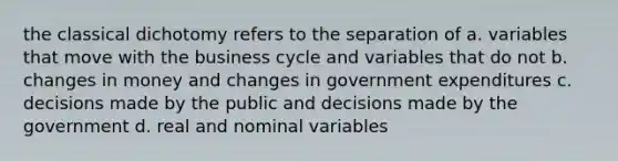 the classical dichotomy refers to the separation of a. variables that move with the business cycle and variables that do not b. changes in money and changes in government expenditures c. decisions made by the public and decisions made by the government d. real and nominal variables