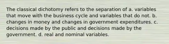 The classical dichotomy refers to the separation of a. variables that move with the business cycle and variables that do not. b. changes in money and changes in government expenditures. c. decisions made by the public and decisions made by the government. d. real and nominal variables.