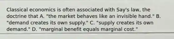 Classical economics is often associated with​ Say's law, the doctrine that A. ​"the market behaves like an invisible​ hand." B. ​"demand creates its own​ supply." C. ​"supply creates its own​ demand." D. ​"marginal benefit equals marginal​ cost."