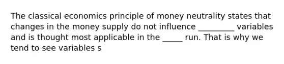 The classical economics principle of money neutrality states that changes in the money supply do not influence _________ variables and is thought most applicable in the _____ run. That is why we tend to see variables s