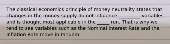 The classical economics principle of money neutrality states that changes in the money supply do not influence _________ variables and is thought most applicable in the _____ run. That is why we tend to see variables such as the Nominal Interest Rate and the Inflation Rate move in tandem.