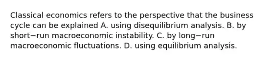 Classical economics refers to the perspective that the business cycle can be explained A. using dis<a href='https://www.questionai.com/knowledge/kBOW92x61D-equilibrium-analysis' class='anchor-knowledge'>equilibrium analysis</a>. B. by short−run macroeconomic instability. C. by long−run macroeconomic fluctuations. D. using equilibrium analysis.