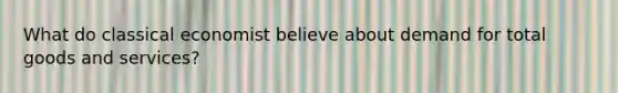 What do classical economist believe about demand for total goods and services?