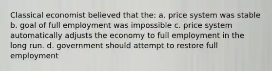 Classical economist believed that the: a. price system was stable b. goal of full employment was impossible c. price system automatically adjusts the economy to full employment in the long run. d. government should attempt to restore full employment