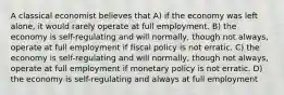 A classical economist believes that A) if the economy was left alone, it would rarely operate at full employment. B) the economy is self-regulating and will normally, though not always, operate at full employment if fiscal policy is not erratic. C) the economy is self-regulating and will normally, though not always, operate at full employment if monetary policy is not erratic. D) the economy is self-regulating and always at full employment