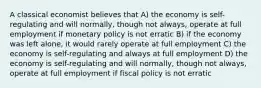 A classical economist believes that A) the economy is self-regulating and will normally, though not always, operate at full employment if monetary policy is not erratic B) if the economy was left alone, it would rarely operate at full employment C) the economy is self-regulating and always at full employment D) the economy is self-regulating and will normally, though not always, operate at full employment if fiscal policy is not erratic