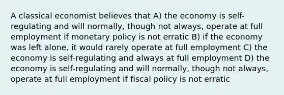 A classical economist believes that A) the economy is self-regulating and will normally, though not always, operate at full employment if monetary policy is not erratic B) if the economy was left alone, it would rarely operate at full employment C) the economy is self-regulating and always at full employment D) the economy is self-regulating and will normally, though not always, operate at full employment if fiscal policy is not erratic