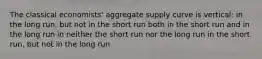 The classical economists' aggregate supply curve is vertical: in the long run, but not in the short run both in the short run and in the long run in neither the short run nor the long run in the short run, but not in the long run