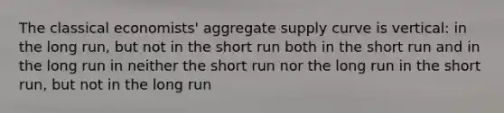 The classical economists' aggregate supply curve is vertical: in the long run, but not in the short run both in the short run and in the long run in neither the short run nor the long run in the short run, but not in the long run