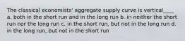 The classical economists' aggregate supply curve is vertical____ a. both in the short run and in the long run b. in neither the short run nor the long run c. in the short run, but not in the long run d. in the long run, but not in the short run