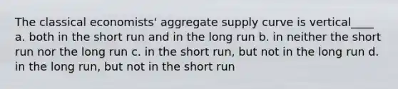 The classical economists' aggregate supply curve is vertical____ a. both in the short run and in the long run b. in neither the short run nor the long run c. in the short run, but not in the long run d. in the long run, but not in the short run