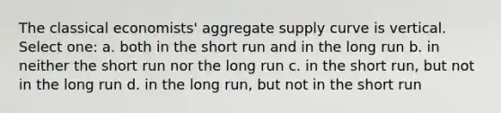 The classical economists' aggregate supply curve is vertical. Select one: a. both in the short run and in the long run b. in neither the short run nor the long run c. in the short run, but not in the long run d. in the long run, but not in the short run