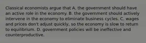 Classical economists argue that A. the government should have an active role in the economy. B. the government should actively intervene in the economy to eliminate business cycles. C. wages and prices don't adjust quickly, so the economy is slow to return to equilibrium. D. government policies will be ineffective and counterproductive.