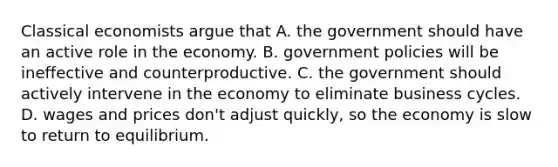 Classical economists argue that A. the government should have an active role in the economy. B. government policies will be ineffective and counterproductive. C. the government should actively intervene in the economy to eliminate business cycles. D. wages and prices don't adjust quickly, so the economy is slow to return to equilibrium.