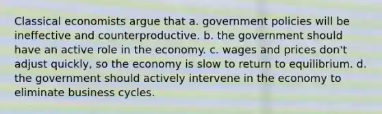 Classical economists argue that a. government policies will be ineffective and counterproductive. b. the government should have an active role in the economy. c. wages and prices don't adjust quickly, so the economy is slow to return to equilibrium. d. the government should actively intervene in the economy to eliminate business cycles.