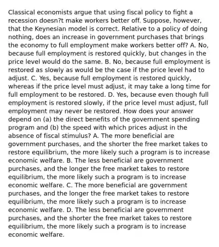 Classical economists argue that using fiscal policy to fight a recession​ doesn?t make workers better off.​ Suppose, however, that the Keynesian model is correct. Relative to a policy of doing​ nothing, does an increase in government purchases that brings the economy to full employment make workers better​ off? A. ​No, because full employment is restored​ quickly, but changes in the price level would do the same. B. ​No, because full employment is restored as slowly as would be the case if the price level had to adjust. C. ​Yes, because full employment is restored​ quickly, whereas if the price level must​ adjust, it may take a long time for full employment to be restored. D. ​Yes, because even though full employment is restored​ slowly, if the price level must​ adjust, full employment may never be restored. How does your answer depend on​ (a) the direct benefits of the government spending program and​ (b) the speed with which prices adjust in the absence of fiscal​ stimulus? A. The more beneficial are government​ purchases, and the shorter the free market takes to restore​ equilibrium, the more likely such a program is to increase economic welfare. B. The less beneficial are government​ purchases, and the longer the free market takes to restore​ equilibrium, the more likely such a program is to increase economic welfare. C. The more beneficial are government​ purchases, and the longer the free market takes to restore​ equilibrium, the more likely such a program is to increase economic welfare. D. The less beneficial are government​ purchases, and the shorter the free market takes to restore​ equilibrium, the more likely such a program is to increase economic welfare.