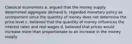 Classical economists a. argued that the money supply determined aggregate demand b. regarded monetary policy as unimportant since the quantity of money does not determine the price level c. believed that the quantity of money influences the interest rates and real wages d. believed that prices would increase more than proportionate to an increase in the money supply