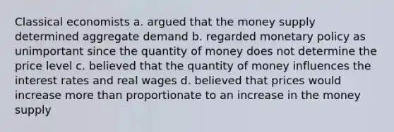 Classical economists a. argued that the money supply determined aggregate demand b. regarded monetary policy as unimportant since the quantity of money does not determine the price level c. believed that the quantity of money influences the interest rates and real wages d. believed that prices would increase more than proportionate to an increase in the money supply