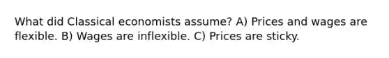 What did Classical economists assume? A) Prices and wages are flexible. B) Wages are inflexible. C) Prices are sticky.