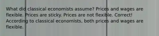 What did classical economists assume? Prices and wages are flexible. Prices are sticky. Prices are not flexible. Correct! According to classical economists, both prices and wages are flexible.