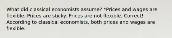 What did classical economists assume? *Prices and wages are flexible. Prices are sticky. Prices are not flexible. Correct! According to classical economists, both prices and wages are flexible.