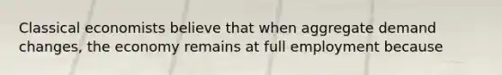 Classical economists believe that when aggregate demand changes, the economy remains at full employment because