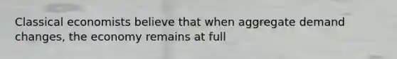 Classical economists believe that when aggregate demand changes, the economy remains at full
