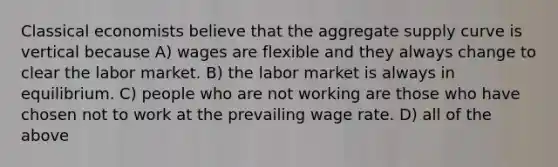 Classical economists believe that the aggregate supply curve is vertical because A) wages are flexible and they always change to clear the labor market. B) the labor market is always in equilibrium. C) people who are not working are those who have chosen not to work at the prevailing wage rate. D) all of the above