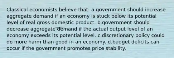 Classical economists believe that: a.government should increase aggregate demand if an economy is stuck below its potential level of real gross domestic product. b.government should decrease aggregate demand if the actual output level of an economy exceeds its potential level. c.discretionary policy could do more harm than good in an economy. d.budget deficits can occur if the government promotes price stability.