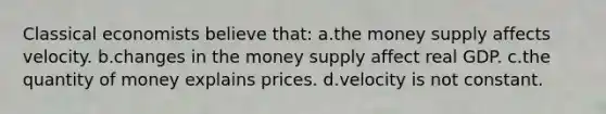 Classical economists believe that: a.the money supply affects velocity. b.changes in the money supply affect real GDP. c.the quantity of money explains prices. d.velocity is not constant.