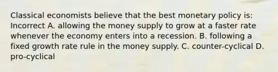 Classical economists believe that the best monetary policy is: Incorrect A. allowing the money supply to grow at a faster rate whenever the economy enters into a recession. B. following a fixed growth rate rule in the money supply. C. counter-cyclical D. pro-cyclical