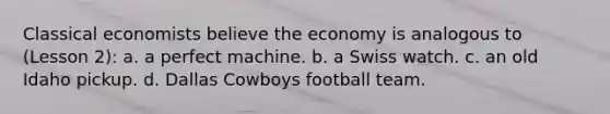 Classical economists believe the economy is analogous to (Lesson 2): a. a perfect machine. b. a Swiss watch. c. an old Idaho pickup. d. Dallas Cowboys football team.