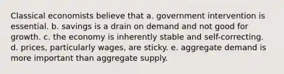 Classical economists believe that a. government intervention is essential. b. savings is a drain on demand and not good for growth. c. the economy is inherently stable and self-correcting. d. prices, particularly wages, are sticky. e. aggregate demand is more important than aggregate supply.